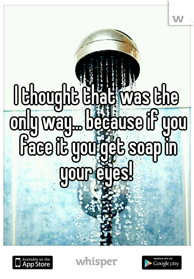 I thought that was the only way... because if you face it you get soap in your eyes! 