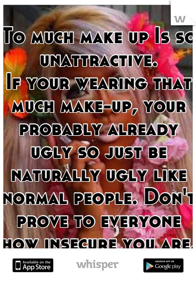 To much make up Is so unattractive. 
If your wearing that much make-up, your probably already ugly so just be naturally ugly like normal people. Don't prove to everyone how insecure you are.  