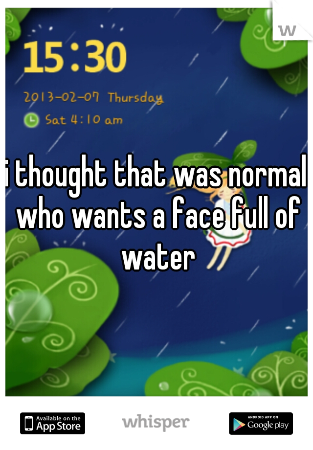 i thought that was normal who wants a face full of water