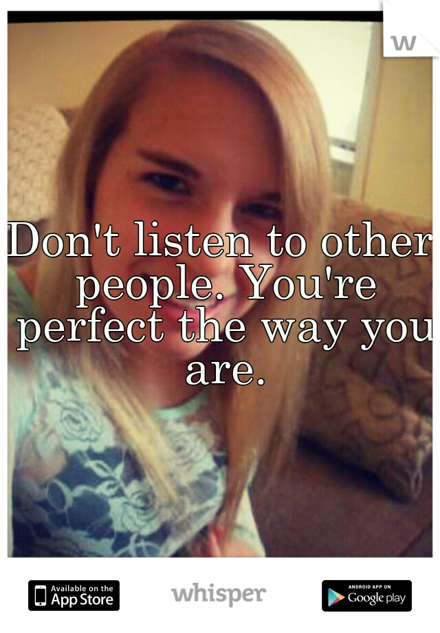 Don't listen to other people. You're perfect the way you are.