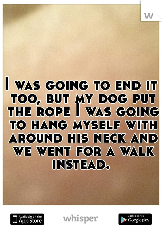 I was going to end it too, but my dog put the rope I was going to hang myself with around his neck and we went for a walk instead. 