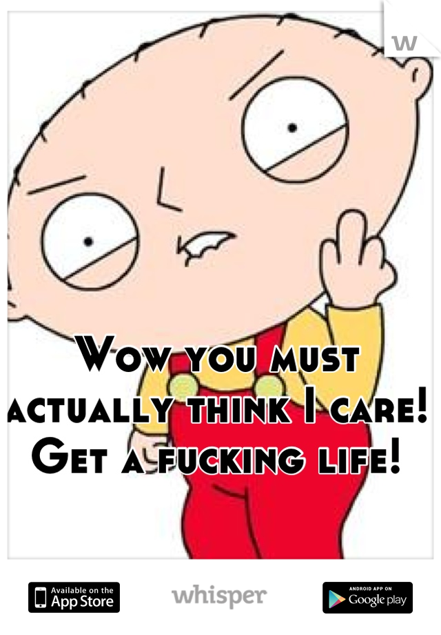 Wow you must actually think I care!
Get a fucking life!