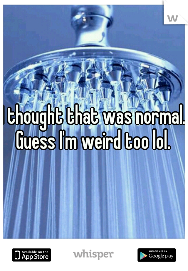 I thought that was normal. Guess I'm weird too lol. 