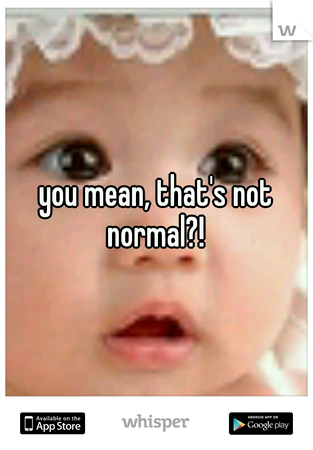 you mean, that's not normal?! 