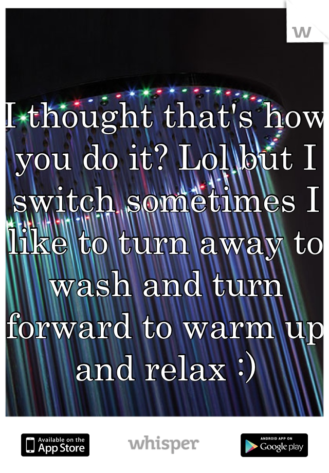 I thought that's how you do it? Lol but I switch sometimes I like to turn away to wash and turn forward to warm up and relax :)