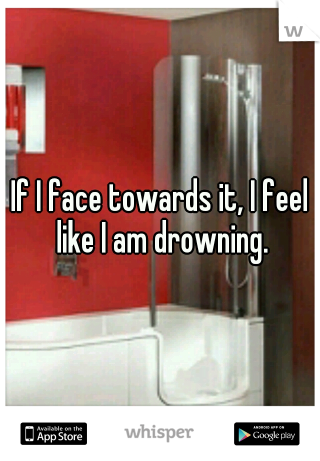 If I face towards it, I feel like I am drowning.