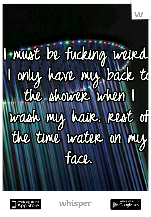 I must be fucking weird I only have my back to the shower when I wash my hair. rest of the time water on my face.