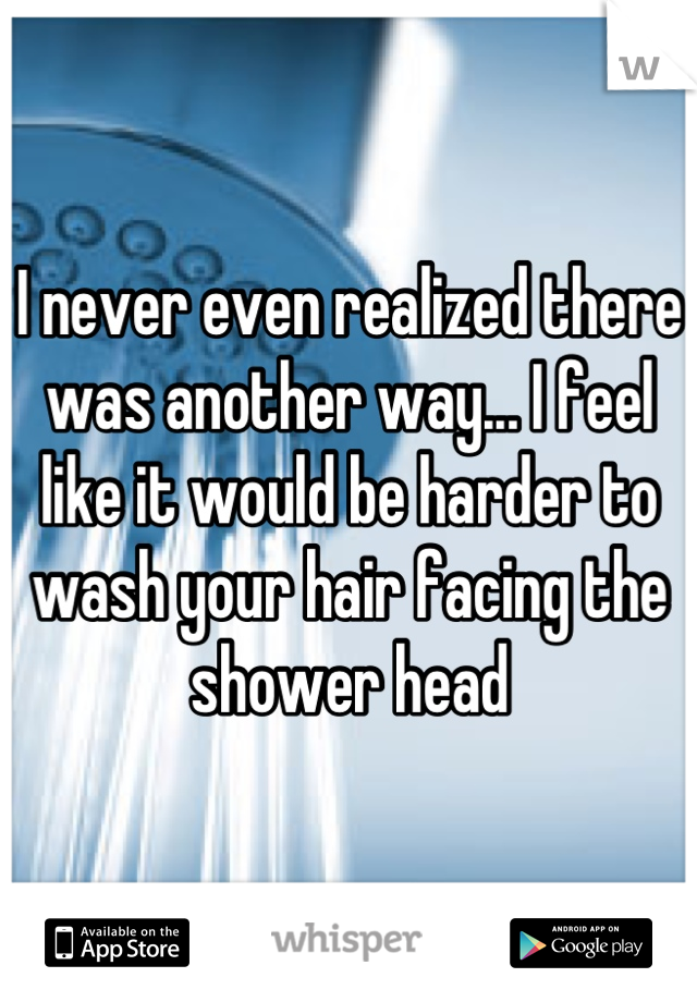 I never even realized there was another way... I feel like it would be harder to wash your hair facing the shower head