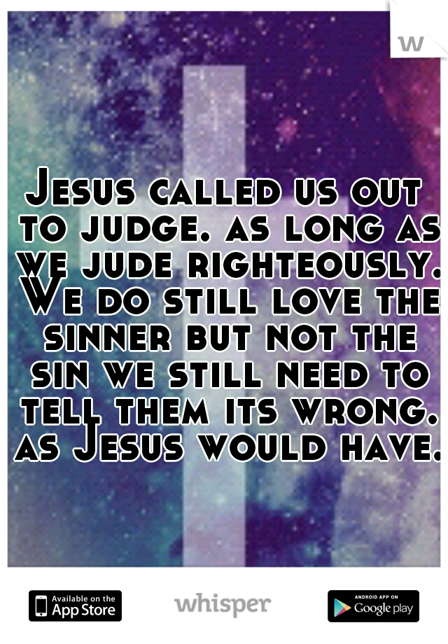 Jesus called us out to judge. as long as we jude righteously. We do still love the sinner but not the sin we still need to tell them its wrong. as Jesus would have. 