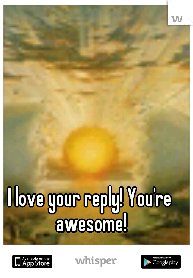 I love your reply! You're awesome!