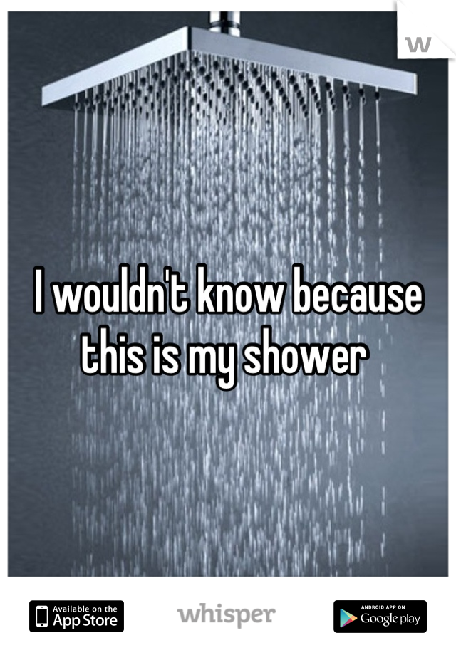 I wouldn't know because this is my shower 