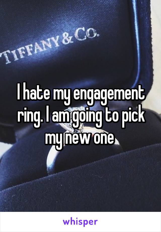 I hate my engagement ring. I am going to pick my new one 
