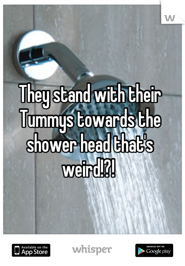 They stand with their Tummys towards the shower head that's weird!?! 