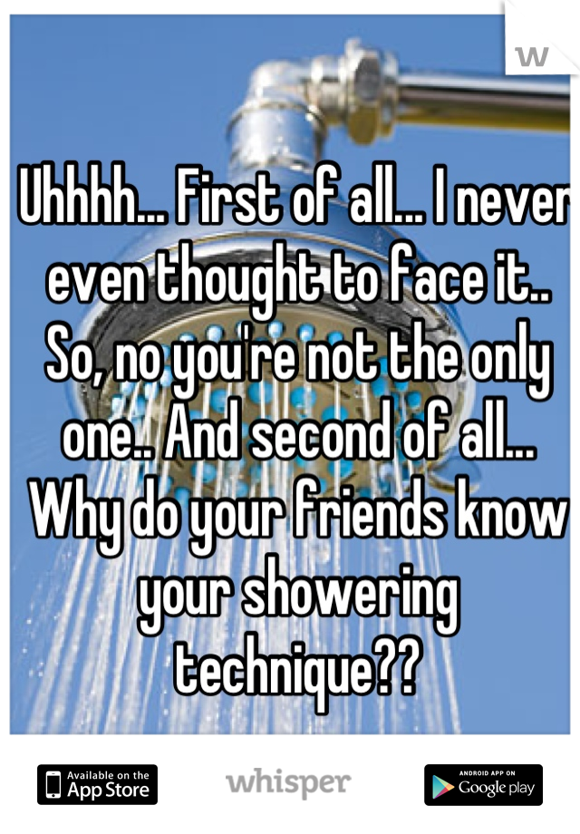 Uhhhh... First of all... I never even thought to face it.. So, no you're not the only one.. And second of all... Why do your friends know your showering technique??