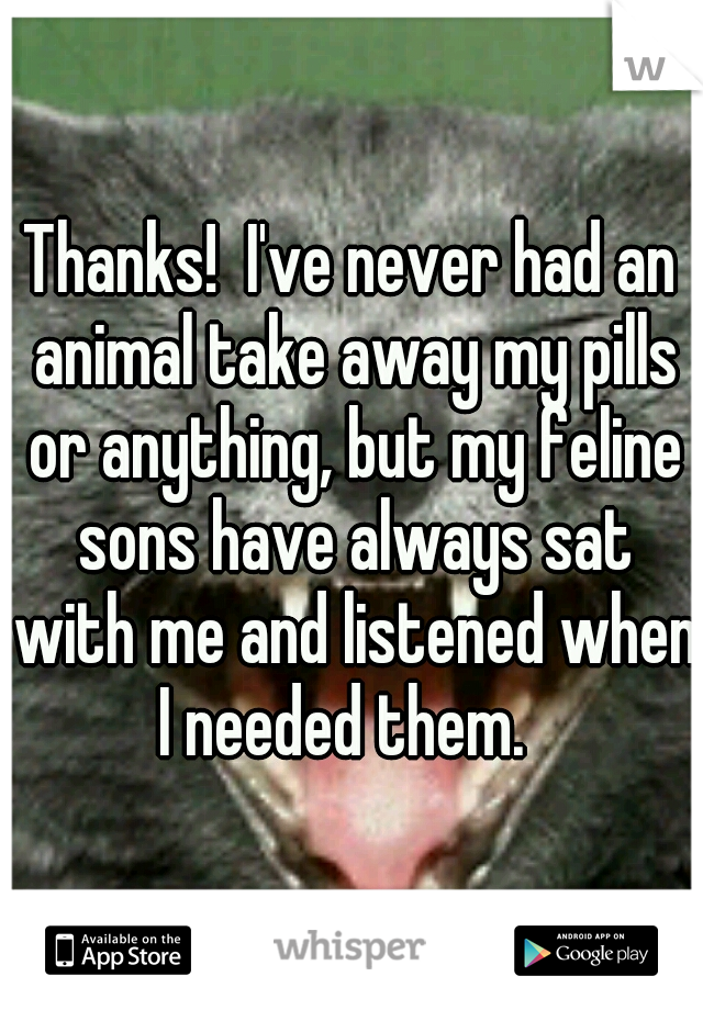Thanks!  I've never had an animal take away my pills or anything, but my feline sons have always sat with me and listened when I needed them.  