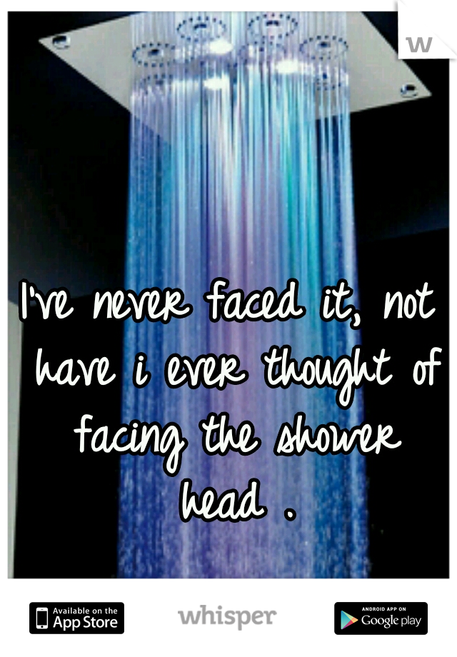 I've never faced it, not have i ever thought of facing the shower head .