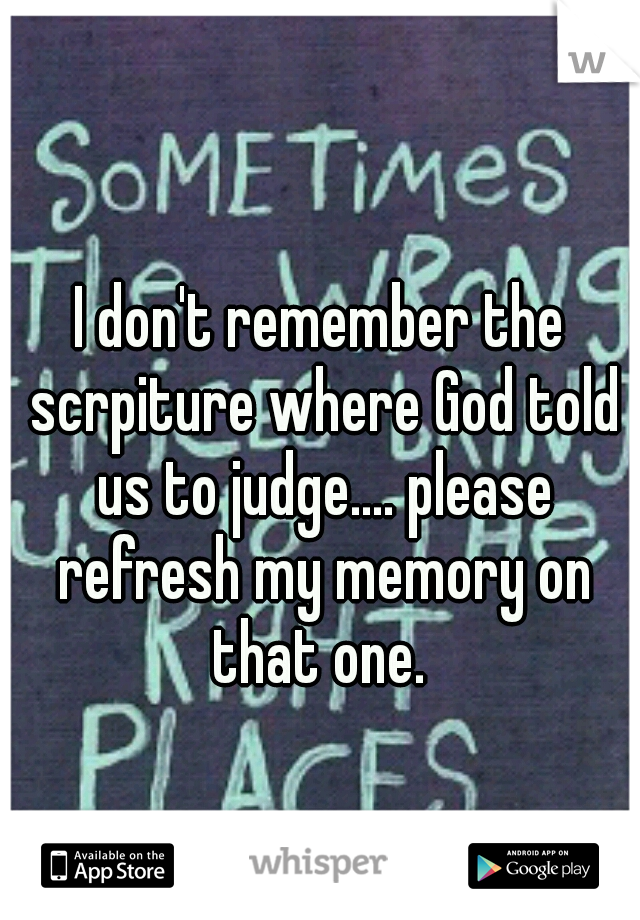 I don't remember the scrpiture where God told us to judge.... please refresh my memory on that one. 