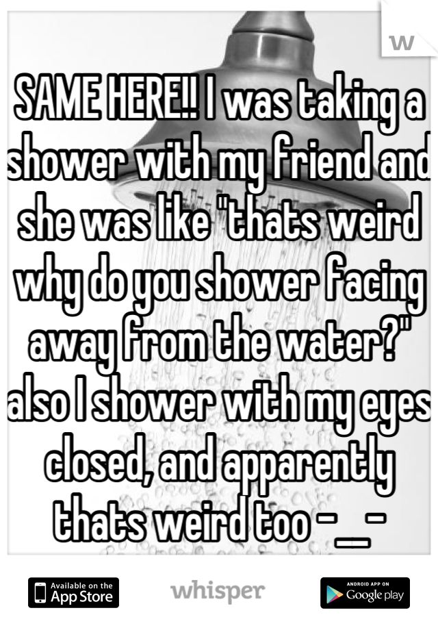 SAME HERE!! I was taking a shower with my friend and she was like "thats weird why do you shower facing away from the water?" also I shower with my eyes closed, and apparently thats weird too -__-