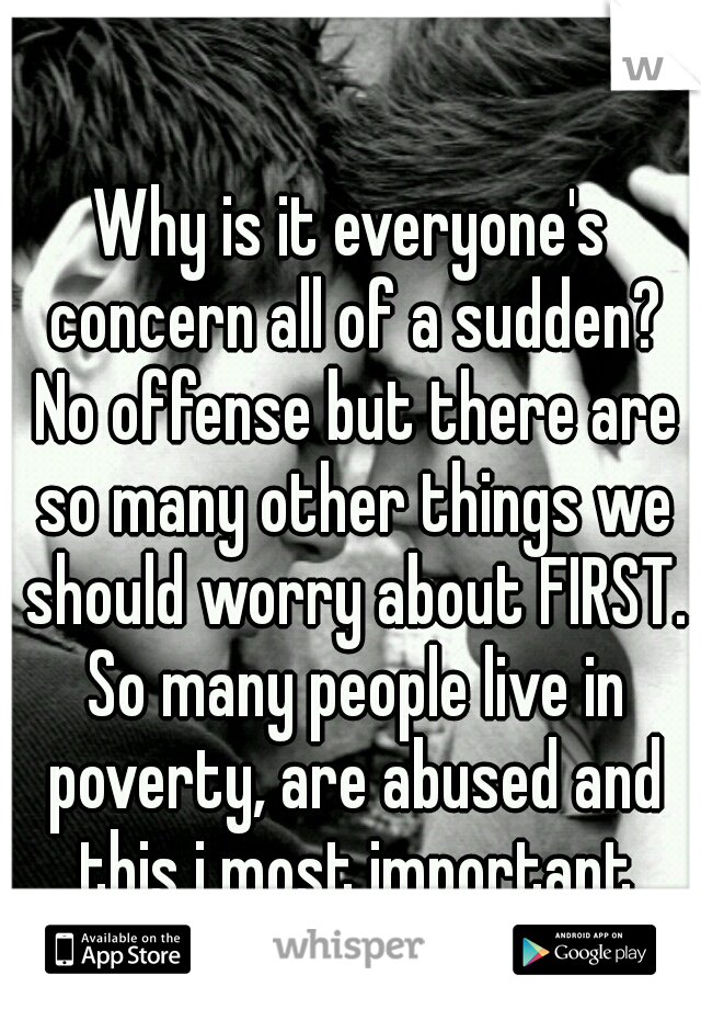 Why is it everyone's concern all of a sudden? No offense but there are so many other things we should worry about FIRST. So many people live in poverty, are abused and this i most important thing?