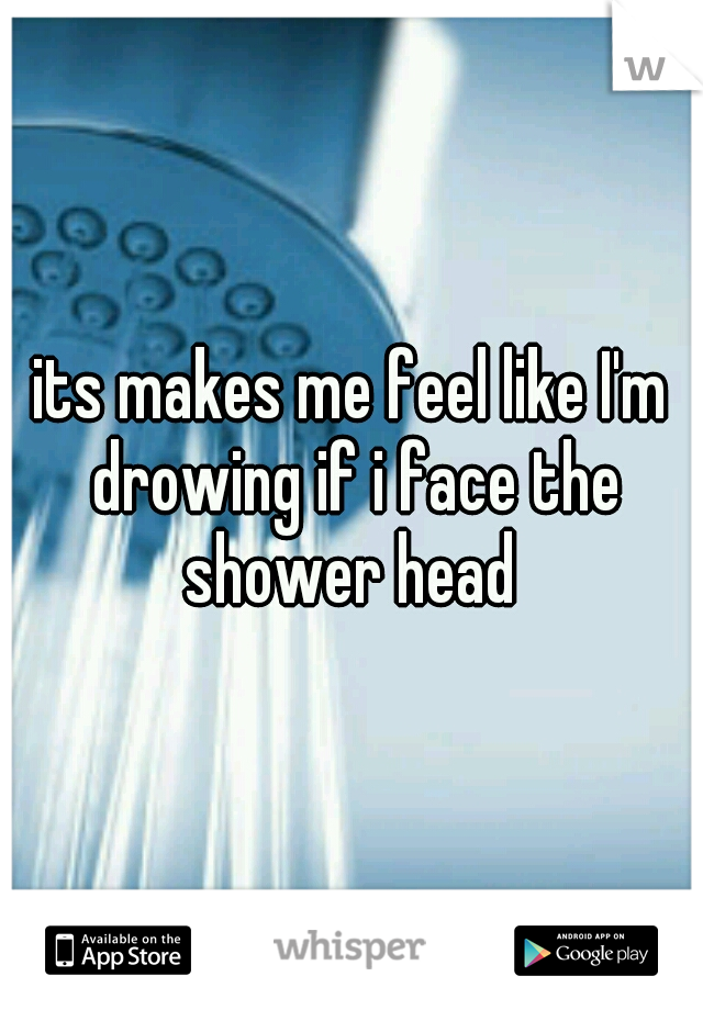 its makes me feel like I'm drowing if i face the shower head 