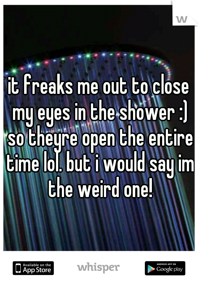 it freaks me out to close my eyes in the shower :) so theyre open the entire time lol. but i would say im the weird one!