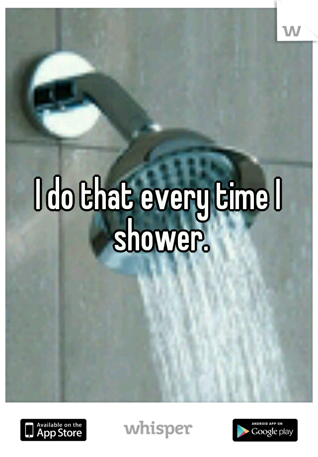 I do that every time I shower.