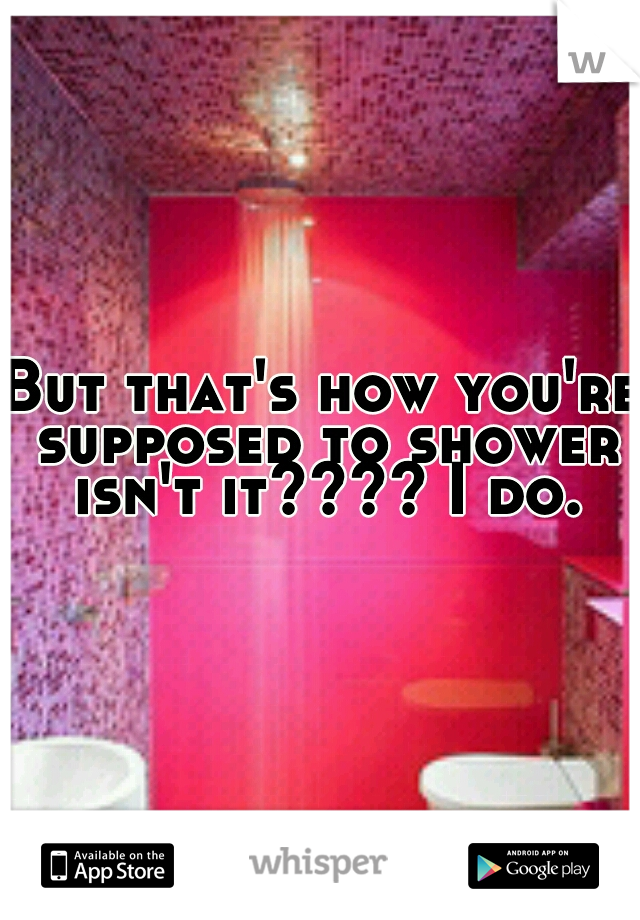 But that's how you're supposed to shower isn't it???? I do.