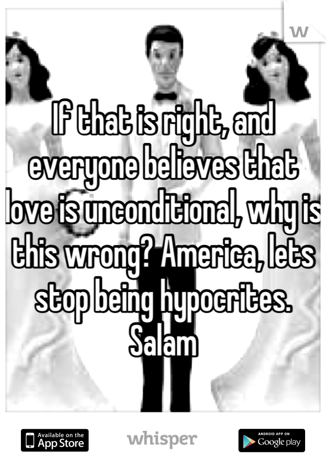 If that is right, and everyone believes that love is unconditional, why is this wrong? America, lets stop being hypocrites. Salam