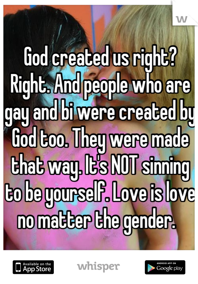 God created us right? Right. And people who are gay and bi were created by God too. They were made that way. It's NOT sinning to be yourself. Love is love no matter the gender.  