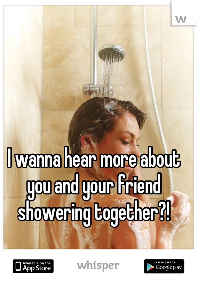 I wanna hear more about you and your friend showering together?!