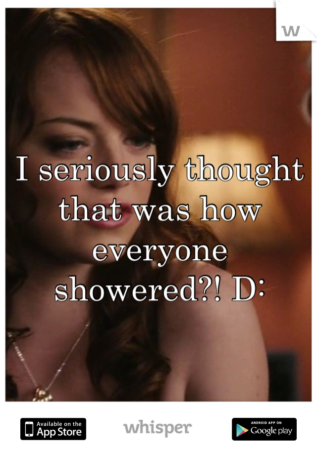 I seriously thought that was how everyone showered?! D: