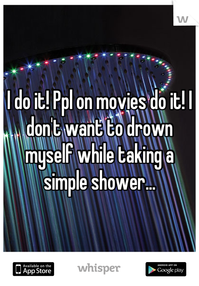 I do it! Ppl on movies do it! I don't want to drown myself while taking a simple shower...