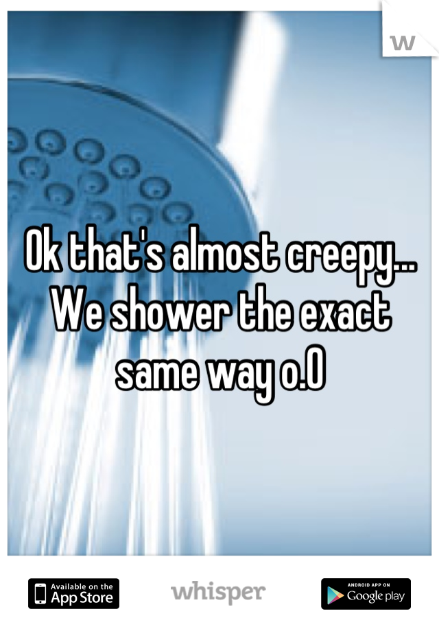 Ok that's almost creepy...
We shower the exact same way o.O
