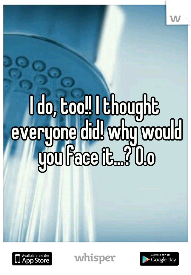 I do, too!! I thought everyone did! why would you face it...? O.o