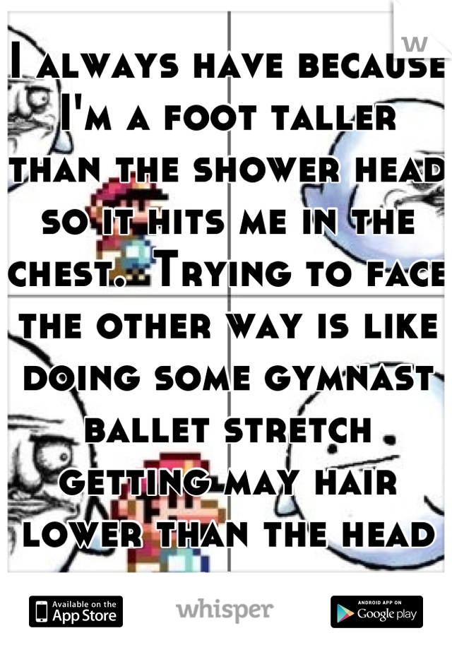 I always have because I'm a foot taller than the shower head so it hits me in the chest.  Trying to face the other way is like doing some gymnast ballet stretch getting may hair lower than the head lol