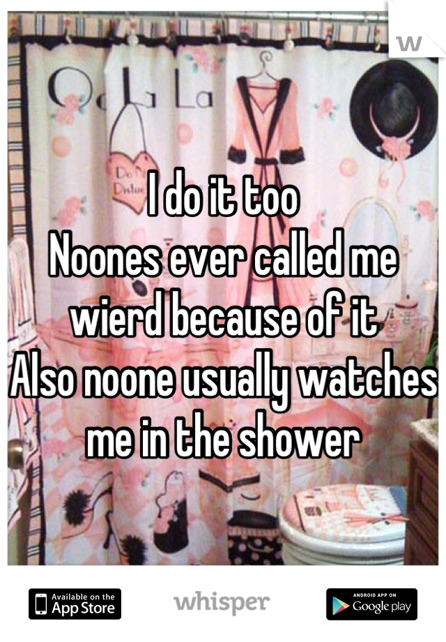 I do it too
Noones ever called me wierd because of it
Also noone usually watches me in the shower