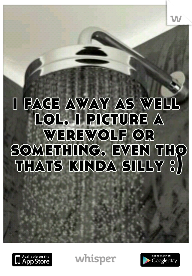 i face away as well lol. i picture a werewolf or something. even tho thats kinda silly :)