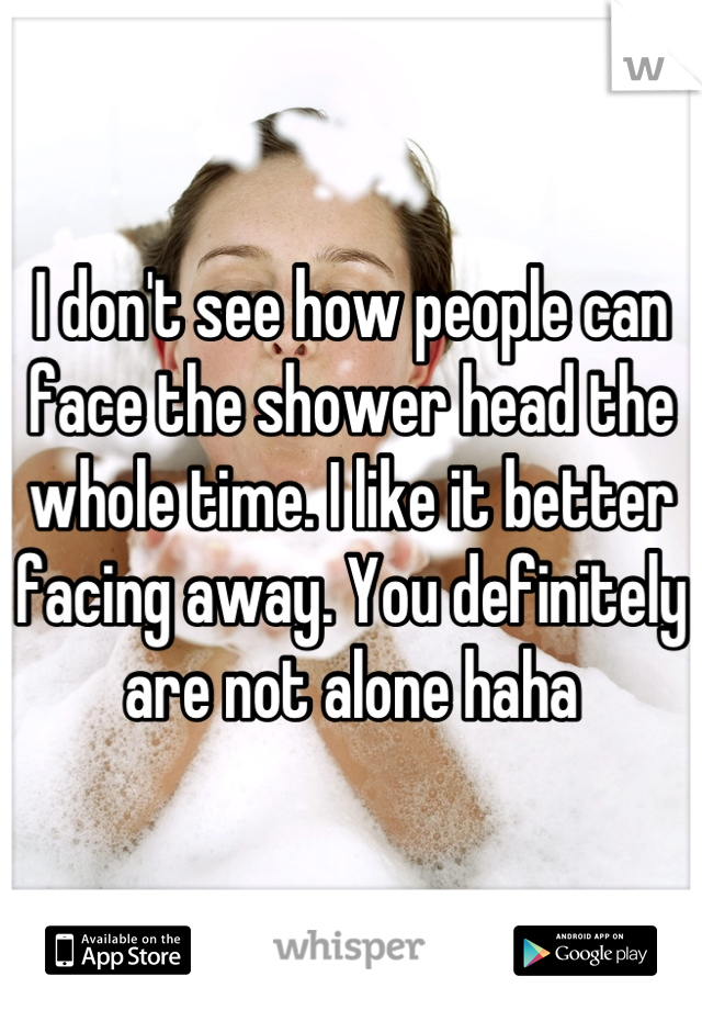 I don't see how people can face the shower head the whole time. I like it better facing away. You definitely are not alone haha