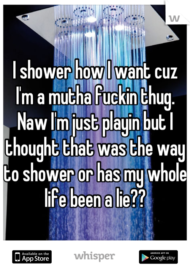 I shower how I want cuz I'm a mutha fuckin thug. Naw I'm just playin but I thought that was the way to shower or has my whole life been a lie??