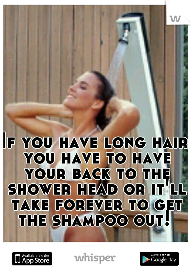 If you have long hair you have to have your back to the shower head or it'll take forever to get the shampoo out! 