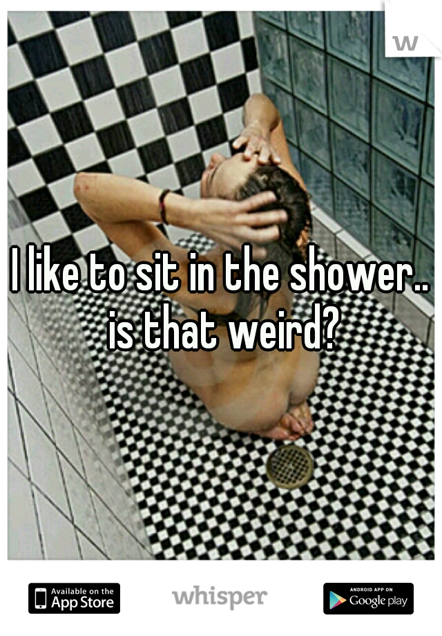 I like to sit in the shower.. is that weird?