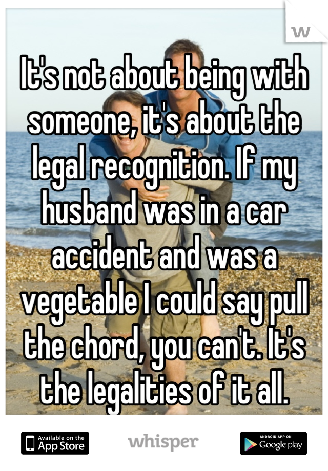 It's not about being with someone, it's about the legal recognition. If my husband was in a car accident and was a vegetable I could say pull the chord, you can't. It's the legalities of it all.