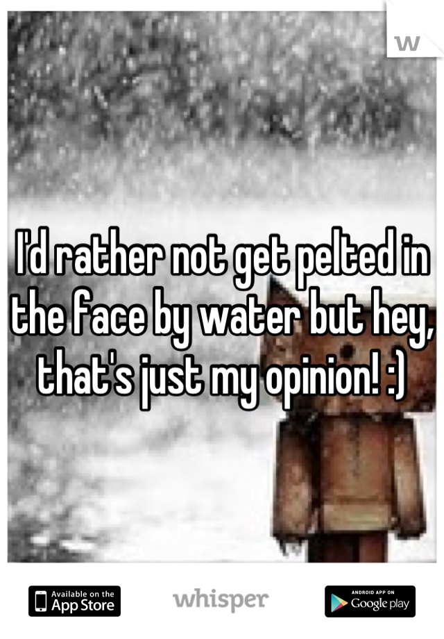 I'd rather not get pelted in the face by water but hey, that's just my opinion! :)