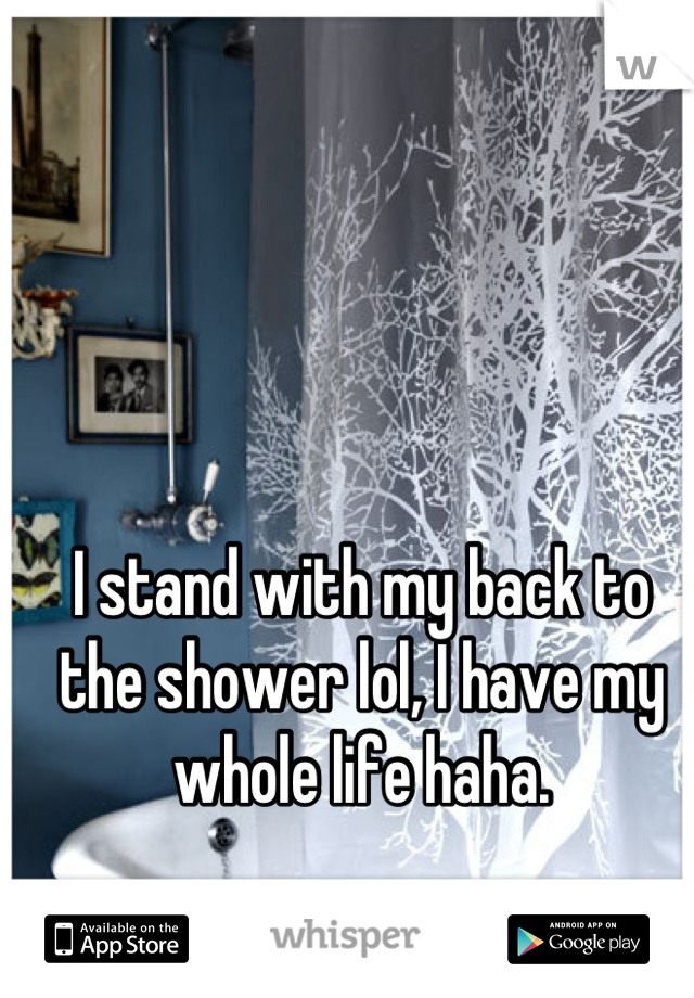 I stand with my back to the shower lol, I have my whole life haha.