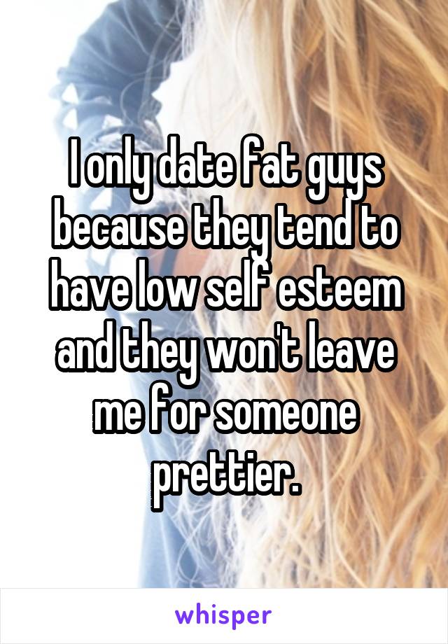 I only date fat guys because they tend to have low self esteem and they won't leave me for someone prettier.