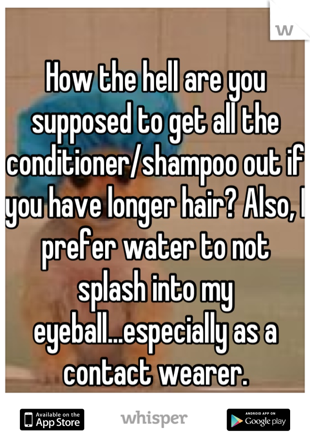 How the hell are you supposed to get all the conditioner/shampoo out if you have longer hair? Also, I prefer water to not splash into my eyeball...especially as a contact wearer.