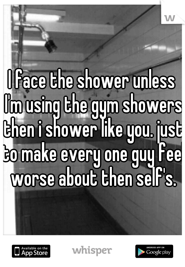 I face the shower unless I'm using the gym showers then i shower like you. just to make every one guy feel worse about then self's.