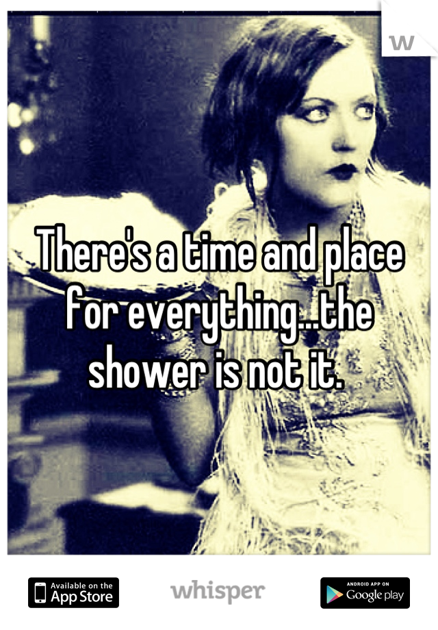 There's a time and place for everything...the shower is not it. 