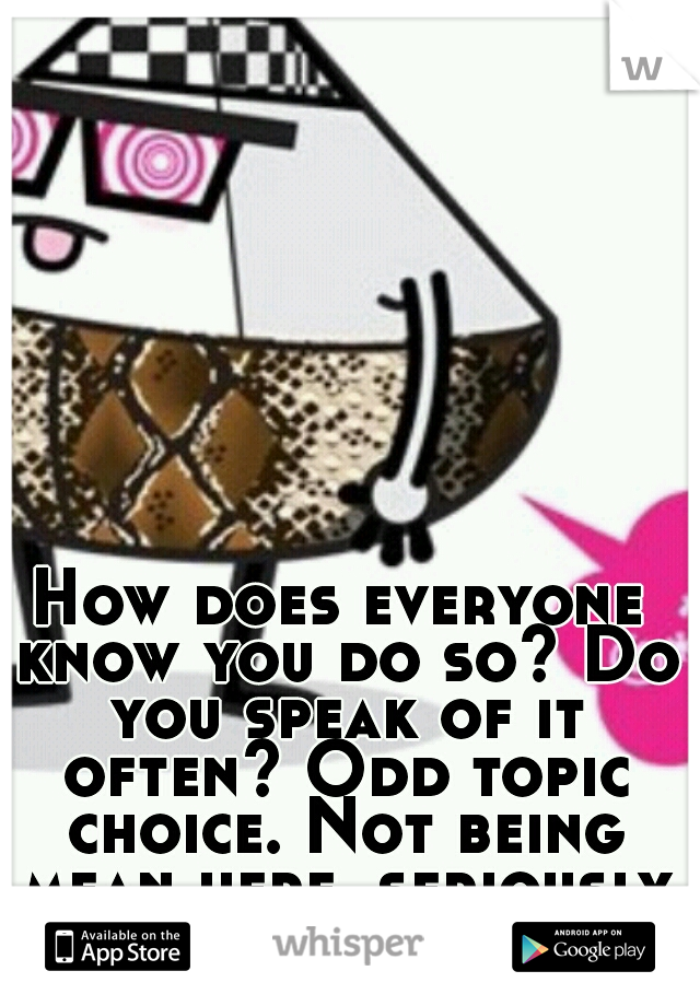 How does everyone know you do so? Do you speak of it often? Odd topic choice. Not being mean here, seriously wondering. <<