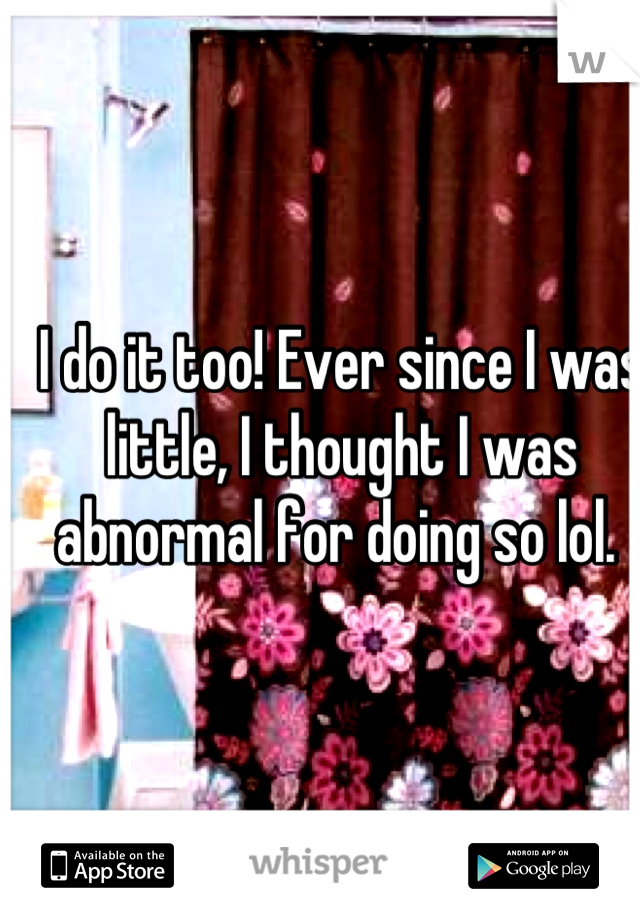 I do it too! Ever since I was little, I thought I was abnormal for doing so lol. 